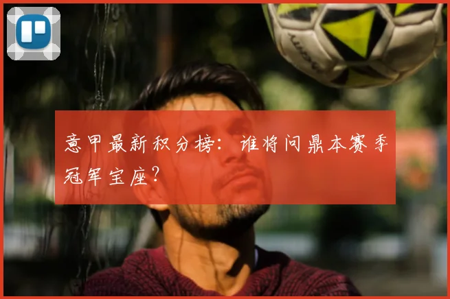 意甲最新积分榜:谁将问鼎本赛季冠军宝座?