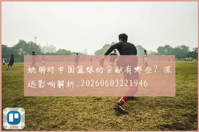 姚明对中国篮球的贡献有哪些?深远影响解析_20260603221946