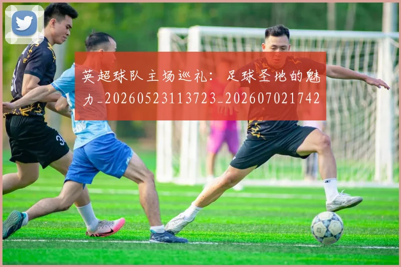 英超球队主场巡礼:足球圣地的魅力_20260523113723_20260702174253