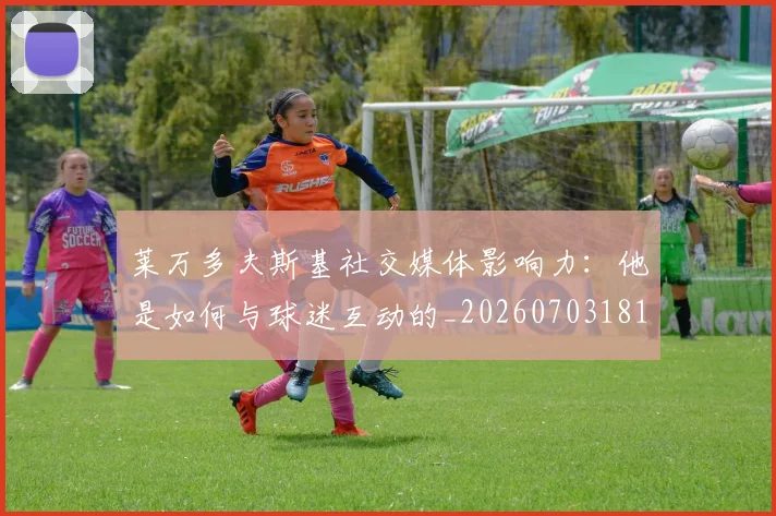 莱万多夫斯基社交媒体影响力:他是如何与球迷互动的_20260703181807